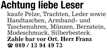 Achtung liebe Leserkaufe Pelze, Trachten, Leder sowie Handtaschen, Armband- undTaschenuhren, Münzen, Bernstein, Modeschmuck, Silberbesteck. Zahle bar vor Ort. Herr Franz_ ***