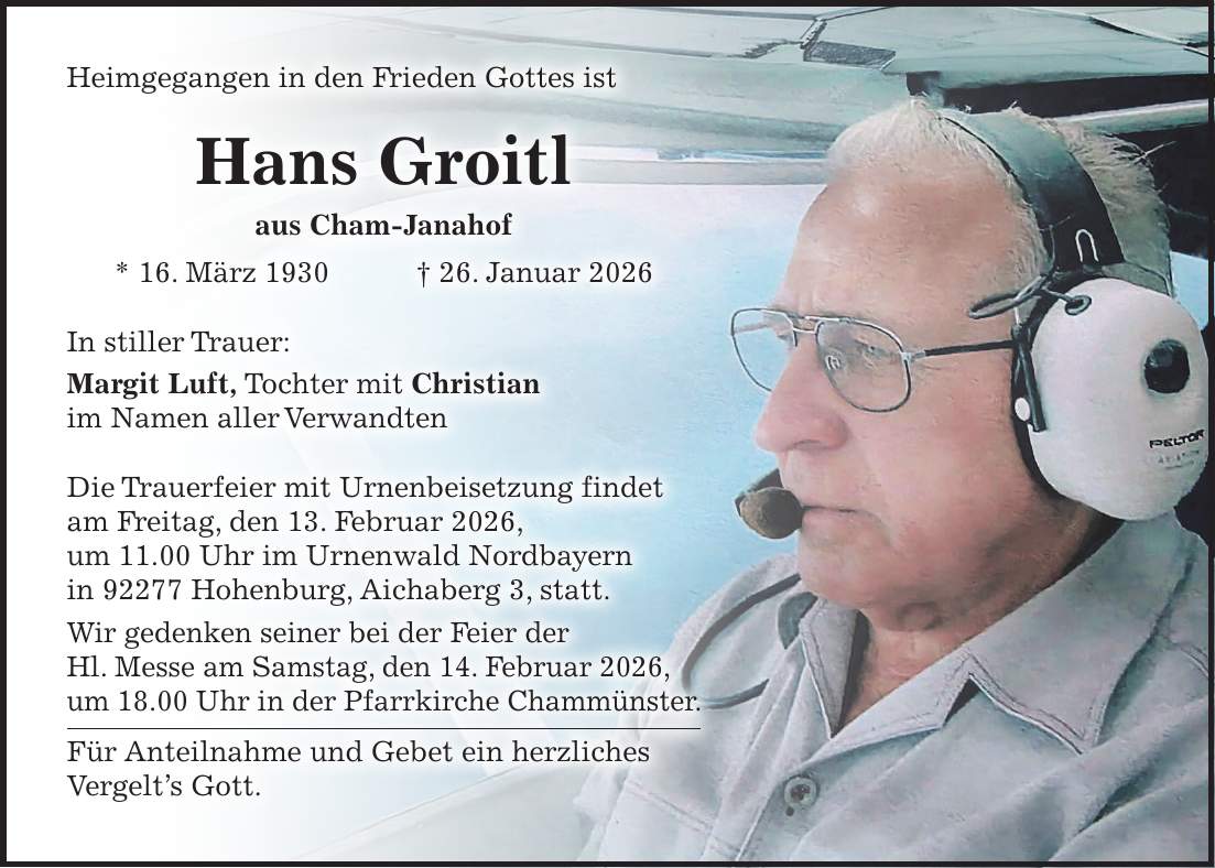 Heimgegangen in den Frieden Gottes ist Hans Groitl aus Cham-Janahof * 16. März 1930 + 26. Januar 2026 In stiller Trauer: Margit Luft, Tochter mit Christian im Namen aller Verwandten Die Trauerfeier mit Urnenbeisetzung findet am Freitag, den 13. Februar 2026, um 11.00 Uhr im Urnenwald Nordbayern in 92277 Hohenburg, Aichaberg 3, statt. Wir gedenken seiner bei der Feier der Hl. Messe am Samstag, den 14. Februar 2026, um 18.00 Uhr in der Pfarrkirche Chammünster. Für Anteilnahme und Gebet ein herzliches Vergelt's Gott.