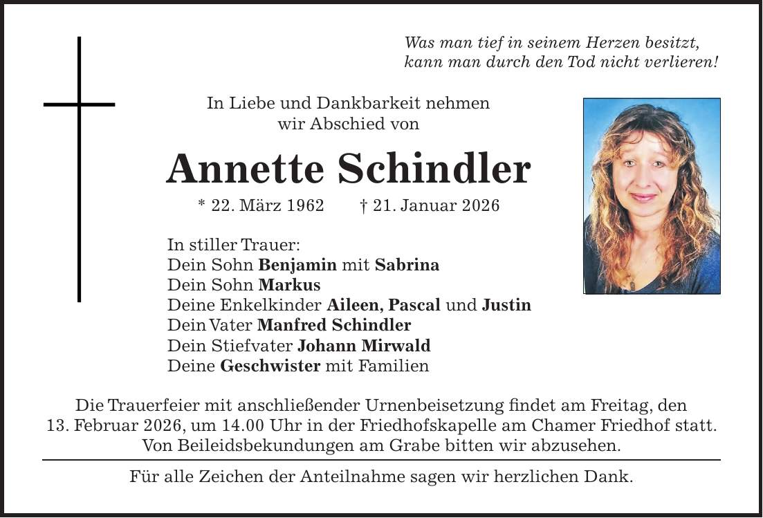 Was man tief in seinem Herzen besitzt, kann man durch den Tod nicht verlieren! In Liebe und Dankbarkeit nehmen wir Abschied von Annette Schindler * 22. März 1962 + 21. Januar 2026 In stiller Trauer: Dein Sohn Benjamin mit Sabrina Dein Sohn Markus Deine Enkelkinder Aileen, Pascal und Justin Dein Vater Manfred Schindler Dein Stiefvater Johann Mirwald Deine Geschwister mit Familien Die Trauerfeier mit anschließender Urnenbeisetzung findet am Freitag, den 13. Februar 2026, um 14.00 Uhr in der Friedhofskapelle am Chamer Friedhof statt. Von Beileidsbekundungen am Grabe bitten wir abzusehen. Für alle Zeichen der Anteilnahme sagen wir herzlichen Dank.