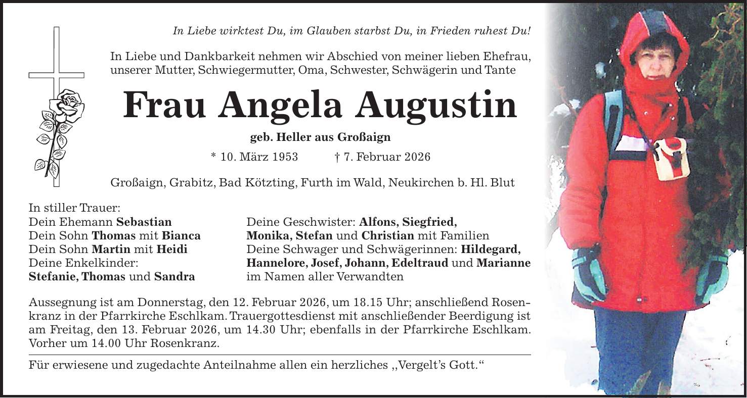 In Liebe wirktest Du, im Glauben starbst Du, in Frieden ruhest Du! In Liebe und Dankbarkeit nehmen wir Abschied von meiner lieben Ehefrau, unserer Mutter, Schwiegermutter, Oma, Schwester, Schwägerin und Tante Frau Angela Augustin geb. Heller aus Großaign * 10. März 1953 + 7. Februar 2026 Großaign, Grabitz, Bad Kötzting, Furth im Wald, Neukirchen b. Hl. Blut In stiller Trauer: Dein Ehemann Sebastian Deine Geschwister: Alfons, Siegfried, Dein Sohn Thomas mit Bianca Monika, Stefan und Christian mit Familien Dein Sohn Martin mit Heidi Deine Schwager und Schwägerinnen: Hildegard, Deine Enkelkinder: Hannelore, Josef, Johann, Edeltraud und Marianne Stefanie, Thomas und Sandra im Namen aller Verwandten Aussegnung ist am Donnerstag, den 12. Februar 2026, um 18.15 Uhr; anschließend Rosenkranz in der Pfarrkirche Eschlkam. Trauergottesdienst mit anschließender Beerdigung ist am Freitag, den 13. Februar 2026, um 14.30 Uhr; ebenfalls in der Pfarrkirche Eschlkam. Vorher um 14.00 Uhr Rosenkranz. Für erwiesene und zugedachte Anteilnahme allen ein herzliches ,,Vergelt's Gott.'