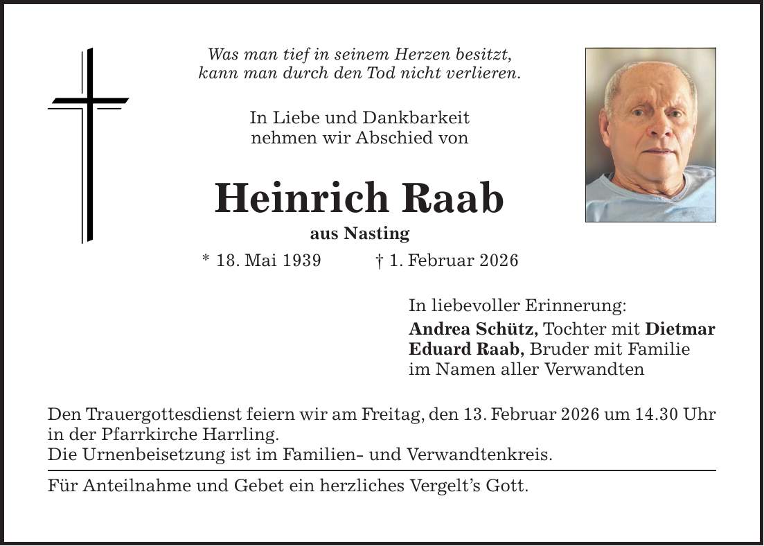 Was man tief in seinem Herzen besitzt, kann man durch den Tod nicht verlieren. In Liebe und Dankbarkeit nehmen wir Abschied von Heinrich Raab aus Nasting * 18. Mai 1939 + 1. Februar 2026 In liebevoller Erinnerung: Andrea Schütz, Tochter mit Dietmar Eduard Raab, Bruder mit Familie im Namen aller Verwandten Den Trauergottesdienst feiern wir am Freitag, den 13. Februar 2026 um 14.30 Uhr in der Pfarrkirche Harrling. Die Urnenbeisetzung ist im Familien- und Verwandtenkreis. Für Anteilnahme und Gebet ein herzliches Vergelt's Gott.