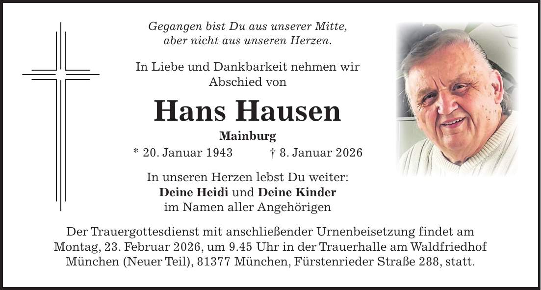 Gegangen bist Du aus unserer Mitte, aber nicht aus unseren Herzen. In Liebe und Dankbarkeit nehmen wir Abschied von Hans Hausen Mainburg * 20. Januar 1943 + 8. Januar 2026 In unseren Herzen lebst Du weiter: Deine Heidi und Deine Kinder im Namen aller Angehörigen Der Trauergottesdienst mit anschließender Urnenbeisetzung findet am Montag, 23. Februar 2026, um 9.45 Uhr in der Trauerhalle am Waldfriedhof München (Neuer Teil), 81377 München, Fürstenrieder Straße 288, statt.