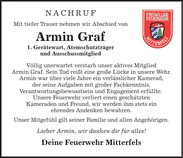 NachrufMit tiefer Trauer nehmen wir Abschied vonArmin Graf1. Gerätewart, Atemschutzträgerund AusschussmitgliedVöllig unerwartet verstarb unser aktives MitgliedArmin Graf. Sein Tod reißt eine große Lücke in unsere Wehr.Armin war über viele Jahre ein verlässlicher Kamerad,der seine Aufgaben mit großer Fachkenntnis,Verantwortungsbewusstsein und Engagement erfüllte. Unsere Feuerwehr verliert einen geschätztenKameraden und Freund, wir werden ihm stets einehrendes Andenken bewahren.Unser Mitgefühl gilt seiner Familie und allen Angehörigen.Lieber Armin, wir danken dir für alles!Deine Feuerwehr Mitterfels