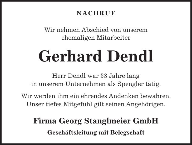 NACHRUF Wir nehmen Abschied von unserem ehemaligen Mitarbeiter Gerhard Dendl Herr Dendl war 33 Jahre lang in unserem Unternehmen als Spengler tätig. Wir werden ihm ein ehrendes Andenken bewahren. Unser tiefes Mitgefühl gilt seinen Angehörigen. Firma Georg Stanglmeier GmbH Geschäftsleitung mit Belegschaft