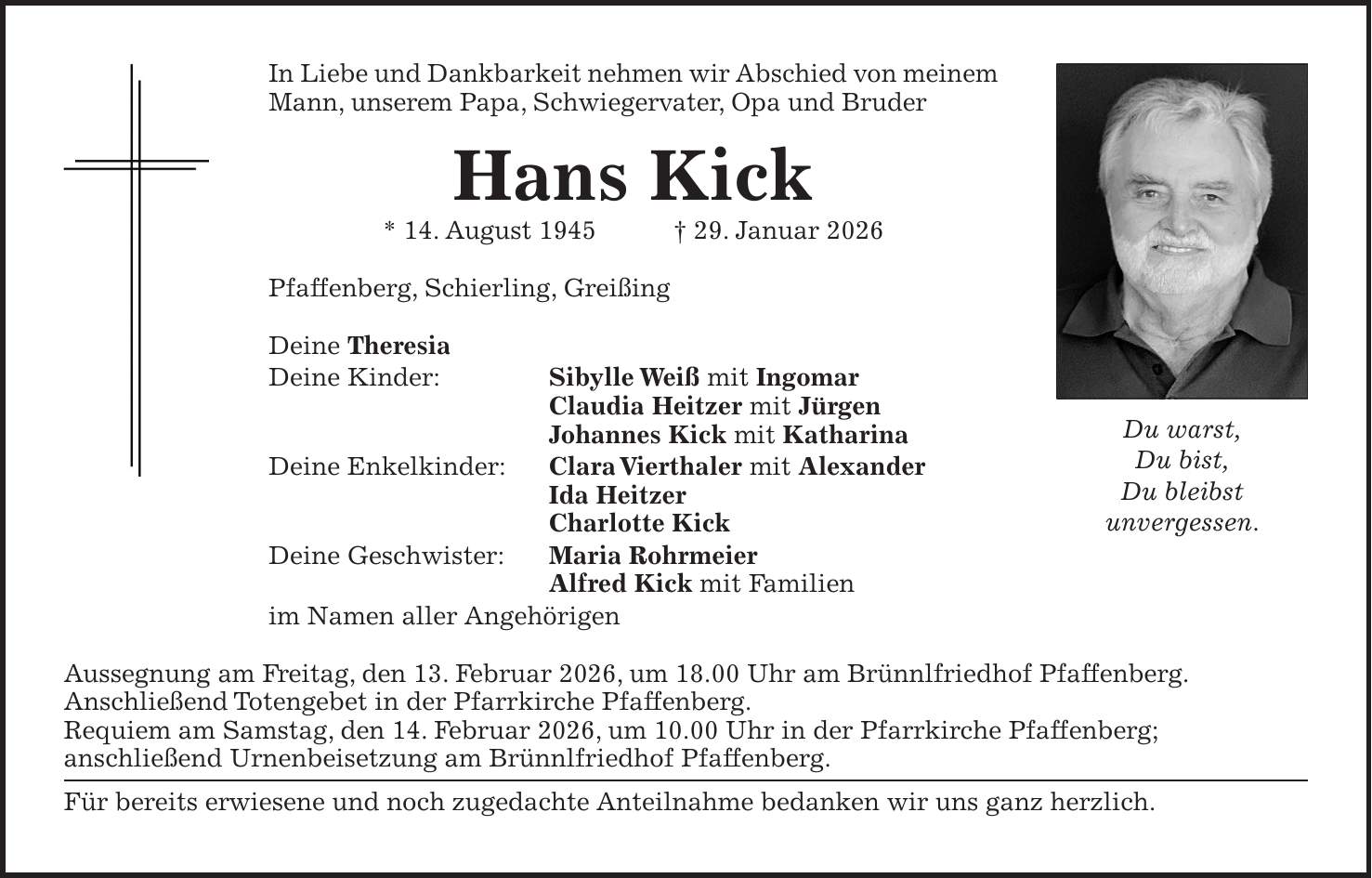 In Liebe und Dankbarkeit nehmen wir Abschied von meinem Mann, unserem Papa, Schwiegervater, Opa und Bruder Hans Kick * 14. August 1945 + 29. Januar 2026 Pfaffenberg, Schierling, Greißing Deine Theresia Deine Kinder: Sibylle Weiß mit Ingomar Claudia Heitzer mit Jürgen Johannes Kick mit Katharina Deine Enkelkinder: Clara Vierthaler mit Alexander Ida Heitzer Charlotte Kick Deine Geschwister: Maria Rohrmeier Alfred Kick mit Familien im Namen aller Angehörigen Aussegnung am Freitag, den 13. Februar 2026, um 18.00 Uhr am Brünnlfriedhof Pfaffenberg. Anschließend Totengebet in der Pfarrkirche Pfaffenberg. Requiem am Samstag, den 14. Februar 2026, um 10.00 Uhr in der Pfarrkirche Pfaffenberg; anschließend Urnenbeisetzung am Brünnlfriedhof Pfaffenberg. Für bereits erwiesene und noch zugedachte Anteilnahme bedanken wir uns ganz herzlich.Du warst, Du bist, Du bleibst unvergessen.