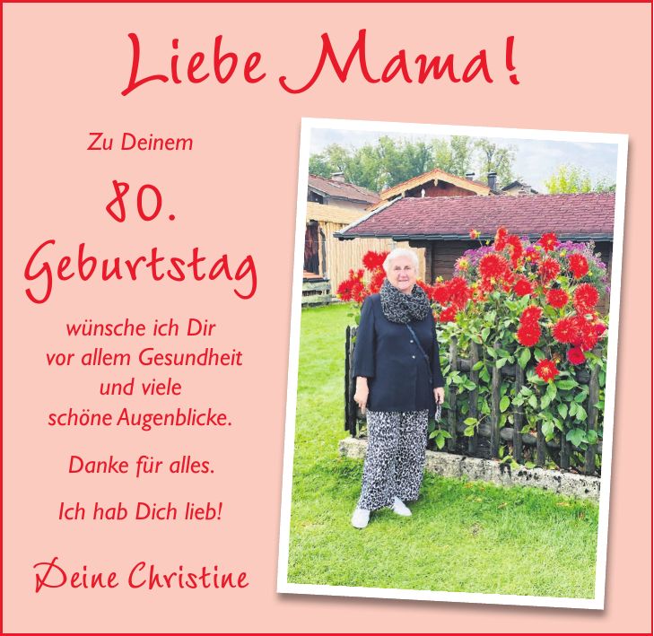 Liebe Mama! Zu Deinem 80. Geburtstag wünsche ich Dir vor allem Gesundheit und viele schöne Augenblicke. Danke für alles. Ich hab Dich lieb! Deine Christine