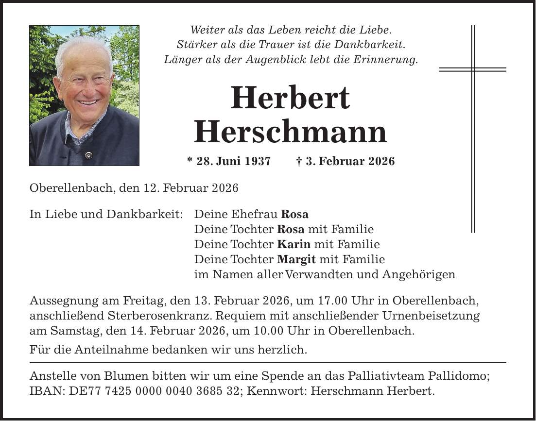 Weiter als das Leben reicht die Liebe. Stärker als die Trauer ist die Dankbarkeit. Länger als der Augenblick lebt die Erinnerung. Herbert Herschmann * 28. Juni 1937 + 3. Februar 2026 Oberellenbach, den 12. Februar 2026 In Liebe und Dankbarkeit: Deine Ehefrau Rosa Deine Tochter Rosa mit Familie Deine Tochter Karin mit Familie Deine Tochter Margit mit Familie im Namen aller Verwandten und Angehörigen Aussegnung am Freitag, den 13. Februar 2026, um 17.00 Uhr in Oberellenbach, anschließend Sterberosenkranz. Requiem mit anschließender Urnenbeisetzung am Samstag, den 14. Februar 2026, um 10.00 Uhr in Oberellenbach. Für die Anteilnahme bedanken wir uns herzlich. Anstelle von Blumen bitten wir um eine Spende an das Palliativteam Pallidomo; IBAN: DE***; Kennwort: Herschmann Herbert.