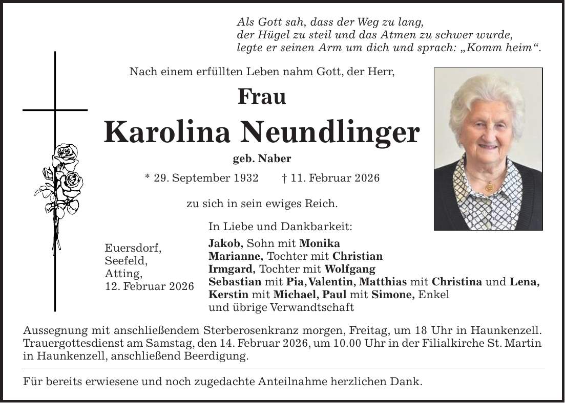 Als Gott sah, dass der Weg zu lang, der Hügel zu steil und das Atmen zu schwer wurde, legte er seinen Arm um dich und sprach: 'Komm heim'. Nach einem erfüllten Leben nahm Gott, der Herr, Frau Karolina Neundlinger geb. Naber * 29. September 1932 + 11. Februar 2026 zu sich in sein ewiges Reich. In Liebe und Dankbarkeit: Jakob, Sohn mit Monika Marianne, Tochter mit Christian Irmgard, Tochter mit Wolfgang Sebastian mit Pia, Valentin, Matthias mit Christina und Lena, Kerstin mit Michael, Paul mit Simone, Enkel und übrige Verwandtschaft Aussegnung mit anschließendem Sterberosenkranz morgen, Freitag, um 18 Uhr in Haunkenzell. Trauergottesdienst am Samstag, den 14. Februar 2026, um 10.00 Uhr in der Filialkirche St. Martin in Haunkenzell, anschließend Beerdigung. Für bereits erwiesene und noch zugedachte Anteilnahme herzlichen Dank.Euersdorf, Seefeld, Atting, 12. Februar 2026