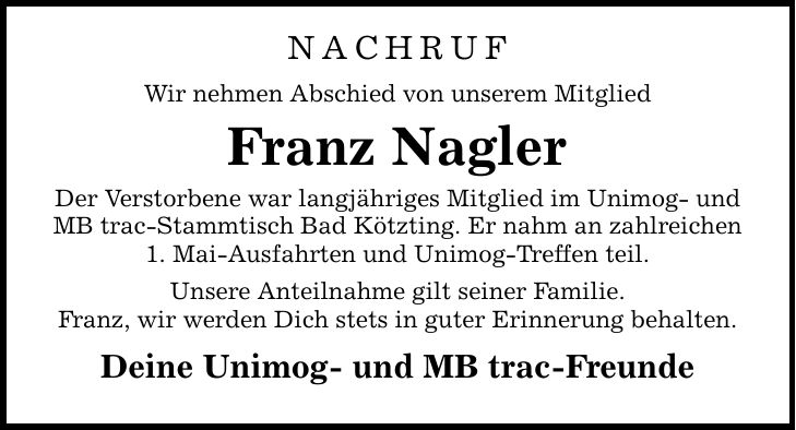 Nachruf Wir nehmen Abschied von unserem Mitglied Franz Nagler Der Verstorbene war langjähriges Mitglied im Unimog- und MB trac-Stammtisch Bad Kötzting. Er nahm an zahlreichen 1. Mai-Ausfahrten und Unimog-Treffen teil. Unsere Anteilnahme gilt seiner Familie. Franz, wir werden Dich stets in guter Erinnerung behalten. Deine Unimog- und MB trac-Freunde
