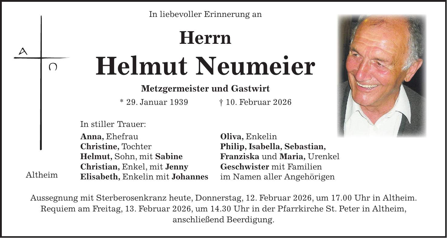  In liebevoller Erinnerung an Herrn Helmut Neumeier Metzgermeister und Gastwirt * 29. Januar 1939 + 10. Februar 2026 In stiller Trauer: Anna, Ehefrau Oliva, Enkelin Christine, Tochter Philip, Isabella, Sebastian, Helmut, Sohn, mit Sabine Franziska und Maria, Urenkel Christian, Enkel, mit Jenny Geschwister mit Familien Elisabeth, Enkelin mit Johannes im Namen aller Angehörigen Aussegnung mit Sterberosenkranz heute, Donnerstag, 12. Februar 2026, um 17.00 Uhr in Altheim. Requiem am Freitag, 13. Februar 2026, um 14.30 Uhr in der Pfarrkirche St. Peter in Altheim, anschließend Beerdigung.Altheim