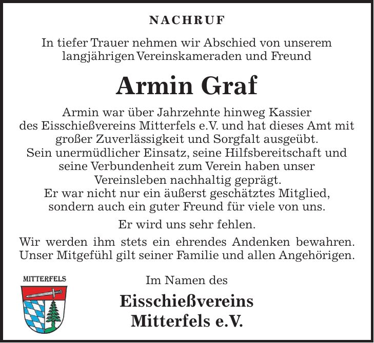 NACHRUF In tiefer Trauer nehmen wir Abschied von unserem langjährigen Vereinskameraden und Freund Armin Graf Armin war über Jahrzehnte hinweg Kassier des Eisschießvereins Mitterfels e.V. und hat dieses Amt mit großer Zuverlässigkeit und Sorgfalt ausgeübt. Sein unermüdlicher Einsatz, seine Hilfsbereitschaft und seine Verbundenheit zum Verein haben unser Vereinsleben nachhaltig geprägt. Er war nicht nur ein äußerst geschätztes Mitglied, sondern auch ein guter Freund für viele von uns. Er wird uns sehr fehlen. Wir werden ihm stets ein ehrendes Andenken bewahren. Unser Mitgefühl gilt seiner Familie und allen Angehörigen. Im Namen des Eisschießvereins Mitterfels e.V.
