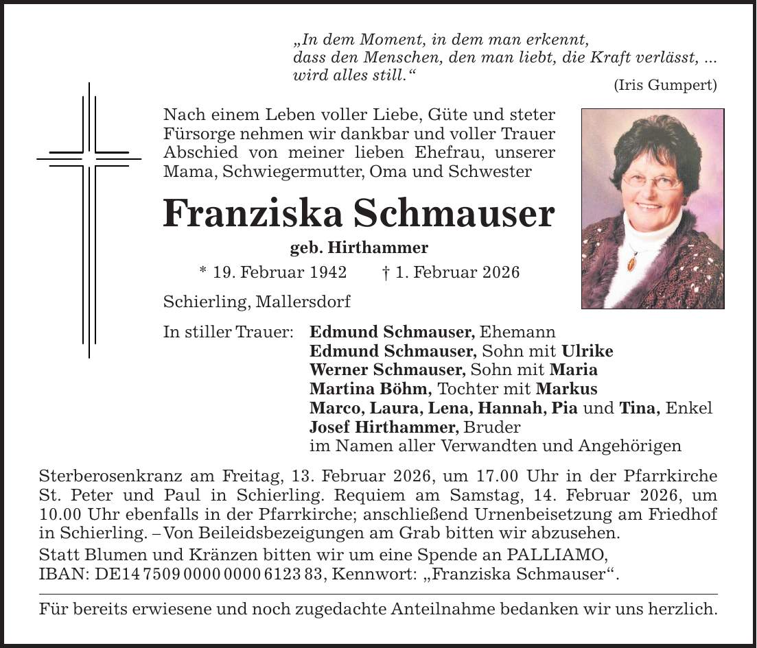 'In dem Moment, in dem man erkennt, dass den Menschen, den man liebt, die Kraft verlässt, ... wird alles still.' (Iris Gumpert) Nach einem Leben voller Liebe, Güte und steter Fürsorge nehmen wir dankbar und voller Trauer Abschied von meiner lieben Ehefrau, unserer Mama, Schwiegermutter, Oma und Schwester Franziska Schmauser geb. Hirthammer * 19. Februar 1942 + 1. Februar 2026 Schierling, Mallersdorf In stiller Trauer: Edmund Schmauser, Ehemann Edmund Schmauser, Sohn mit Ulrike Werner Schmauser, Sohn mit Maria Martina Böhm, Tochter mit Markus Marco, Laura, Lena, Hannah, Pia und Tina, Enkel Josef Hirthammer, Bruder im Namen aller Verwandten und Angehörigen Sterberosenkranz am Freitag, 13. Februar 2026, um 17.00 Uhr in der Pfarrkirche St. Peter und Paul in Schierling. Requiem am Samstag, 14. Februar 2026, um 10.00 Uhr ebenfalls in der Pfarrkirche; anschließend Urnenbeisetzung am Friedhof in Schierling. - Von Beileidsbezeigungen am Grab bitten wir abzusehen. Statt Blumen und Kränzen bitten wir um eine Spende an PALLIAMO, IBAN: DE***, Kennwort: 'Franziska Schmauser'. Für bereits erwiesene und noch zugedachte Anteilnahme bedanken wir uns herzlich.