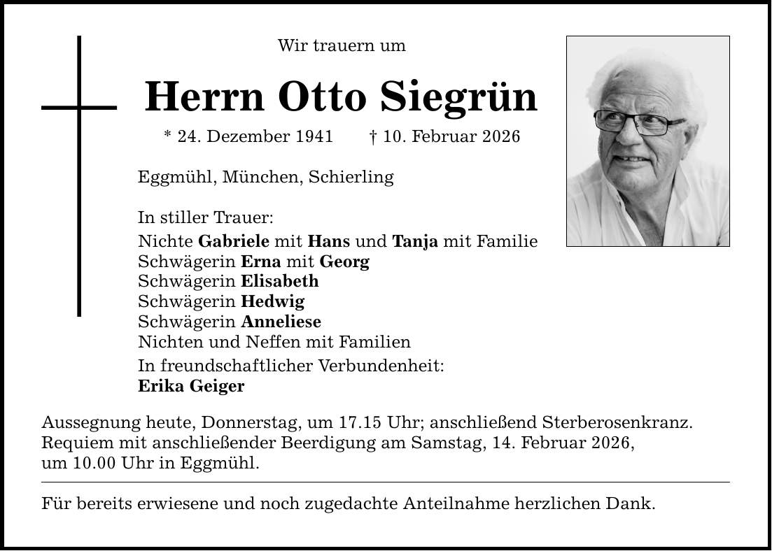 Wir trauern um Herrn Otto Siegrün * 24. Dezember 1941 _ 10. Februar 2026 Eggmühl, München, Schierling In stiller Trauer: Nichte Gabriele mit Hans und Tanja mit Familie Schwägerin Erna mit Georg Schwägerin Elisabeth Schwägerin Hedwig Schwägerin Anneliese Nichten und Neffen mit Familien In freundschaftlicher Verbundenheit: Erika Geiger Aussegnung heute, Donnerstag, um 17.15 Uhr; anschließend Sterberosenkranz. Requiem mit anschließender Beerdigung am Samstag, 14. Februar 2026, um ­10.00 Uhr in Eggmühl. Für bereits erwiesene und noch zugedachte Anteilnahme herzlichen Dank.
