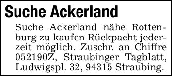 Suche AckerlandSuche Ackerland nähe Rottenburg zu kaufen Rückpacht jederzeit möglich. Zuschr. an Chiffre ***Z, Straubinger Tagblatt, Ludwigspl. 32, 94315 Straubing.
