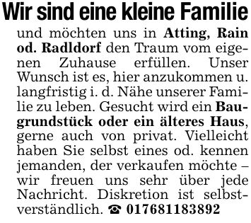 Wir sind eine kleine Familieund möchten uns in Atting, Rain od. Radldorf den Traum vom eigenen Zuhause erfüllen. Unser Wunsch ist es, hier anzukommen u. langfristig i. d. Nähe unserer Familie zu leben. Gesucht wird ein Baugrundstück oder ein älteres Haus, gerne auch von privat. Vielleicht haben Sie selbst eines od. kennen jemanden, der verkaufen möchte - wir freuen uns sehr über jede Nachricht. Diskretion ist selbstverständlich. _ ***