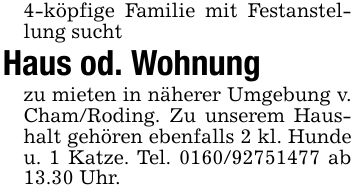 4-köpfige Familie mit Festanstellung suchtHaus od. Wohnungzu mieten in näherer Umgebung v. Cham/Roding. Zu unserem Haushalt gehören ebenfalls 2 kl. Hunde u. 1 Katze. Tel. *** ab 13.30 Uhr.