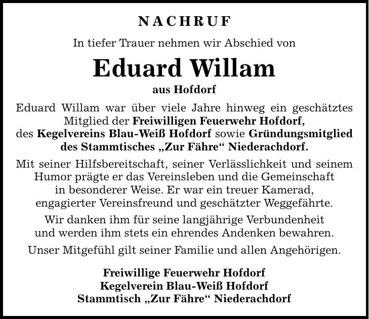 Nachruf In tiefer Trauer nehmen wir Abschied von Eduard Willam aus Hofdorf Eduard Willam war über viele Jahre hinweg ein geschätztes Mitglied der Freiwilligen Feuerwehr Hofdorf, des Kegelvereins Blau-Weiß Hofdorf sowie Gründungsmitglied des Stammtisches 