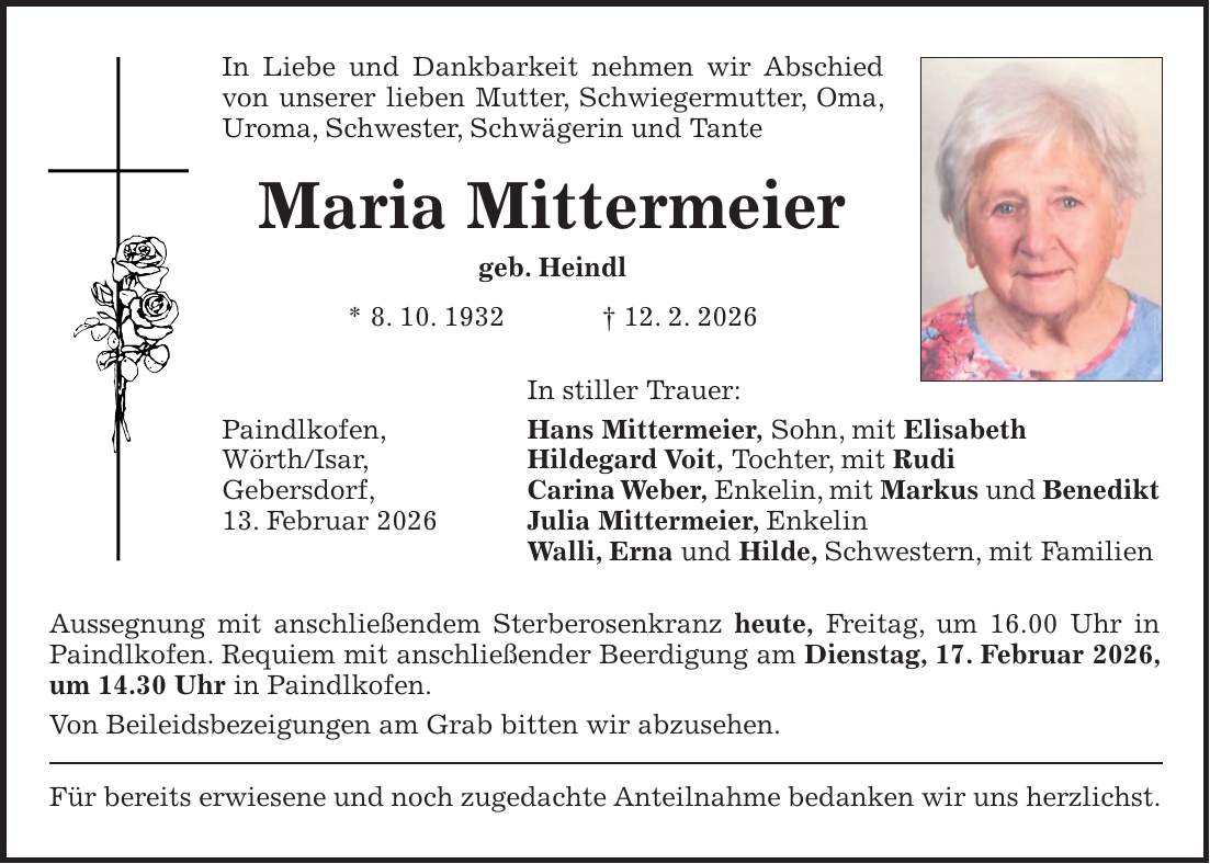 In Liebe und Dankbarkeit nehmen wir Abschied von unserer lieben Mutter, Schwiegermutter, Oma, Uroma, Schwester, Schwägerin und Tante Maria Mittermeier geb. Heindl * 8. 10. 1932 + 12. 2. 2026 In stiller Trauer: Paindlkofen, Hans Mittermeier, Sohn, mit Elisabeth Wörth/Isar, Hildegard Voit, Tochter, mit Rudi Gebersdorf, Carina Weber, Enkelin, mit Markus und Benedikt 13. Februar 2026 Julia Mittermeier, Enkelin Walli, Erna und Hilde, Schwestern, mit Familien Aussegnung mit anschließendem Sterberosenkranz heute, Freitag, um 16.00 Uhr in Paindlkofen. Requiem mit anschließender Beerdigung am Dienstag, 17. Februar 2026, um 14.30 Uhr in Paindlkofen. Von Beileidsbezeigungen am Grab bitten wir abzusehen. Für bereits erwiesene und noch zugedachte Anteilnahme bedanken wir uns herzlichst.