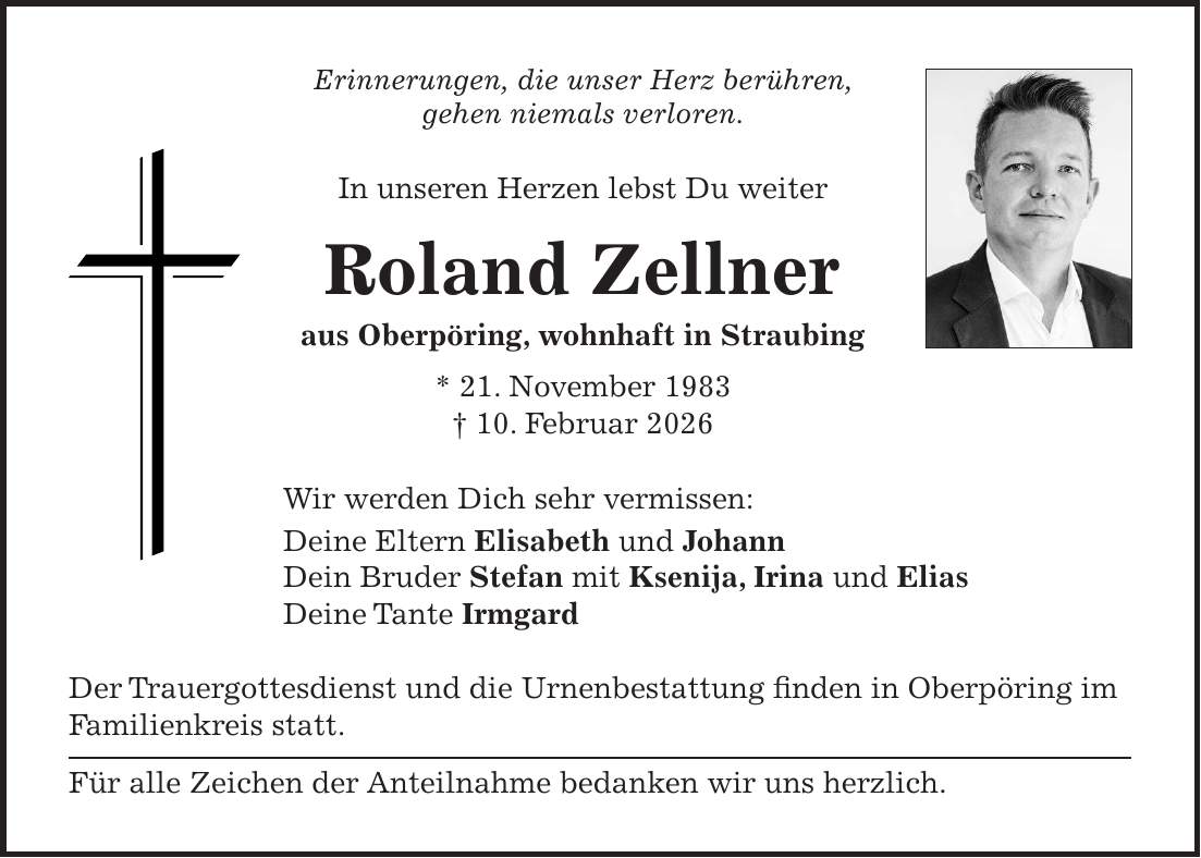 Erinnerungen, die unser Herz berühren, gehen niemals verloren. In unseren Herzen lebst Du weiter Roland Zellner aus Oberpöring, wohnhaft in Straubing * 21. November 1983 + 10. Februar 2026 Wir werden Dich sehr vermissen: Deine Eltern Elisabeth und Johann Dein Bruder Stefan mit Ksenija, Irina und Elias Deine Tante Irmgard Der Trauergottesdienst und die Urnenbestattung finden in Oberpöring im Familienkreis statt. Für alle Zeichen der Anteilnahme bedanken wir uns herzlich.
