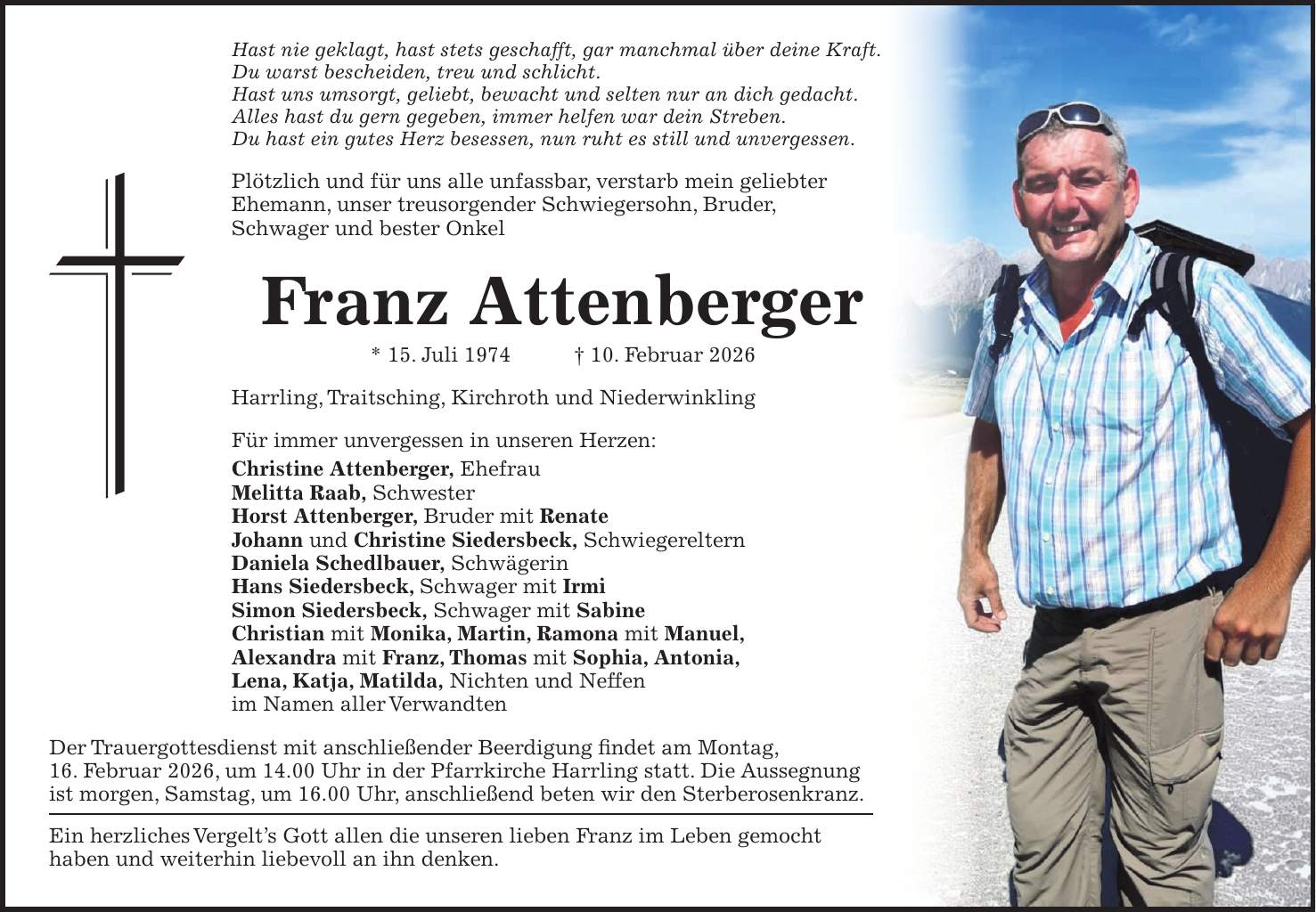 Hast nie geklagt, hast stets geschafft, gar manchmal über deine Kraft. Du warst bescheiden, treu und schlicht. Hast uns umsorgt, geliebt, bewacht und selten nur an dich gedacht. Alles hast du gern gegeben, immer helfen war dein Streben. Du hast ein gutes Herz besessen, nun ruht es still und unvergessen. Plötzlich und für uns alle unfassbar, verstarb mein geliebter Ehemann, unser treusorgender Schwiegersohn, Bruder, Schwager und bester Onkel Franz Attenberger * 15. Juli 1974 + 10. Februar 2026 Harrling, Traitsching, Kirchroth und Niederwinkling Für immer unvergessen in unseren Herzen: Christine Attenberger, Ehefrau Melitta Raab, Schwester Horst Attenberger, Bruder mit Renate Johann und Christine Siedersbeck, Schwiegereltern Daniela Schedlbauer, Schwägerin Hans Siedersbeck, Schwager mit Irmi Simon Siedersbeck, Schwager mit Sabine Christian mit Monika, Martin, Ramona mit Manuel, Alexandra mit Franz, Thomas mit Sophia, Antonia, Lena, Katja, Matilda, Nichten und Neffen im Namen aller Verwandten Der Trauergottesdienst mit anschließender Beerdigung findet am Montag, 16. Februar 2026, um 14.00 Uhr in der Pfarrkirche Harrling statt. Die Aussegnung ist morgen, Samstag, um 16.00 Uhr, anschließend beten wir den Sterberosenkranz. Ein herzliches Vergelt's Gott allen die unseren lieben Franz im Leben gemocht haben und weiterhin liebevoll an ihn denken.