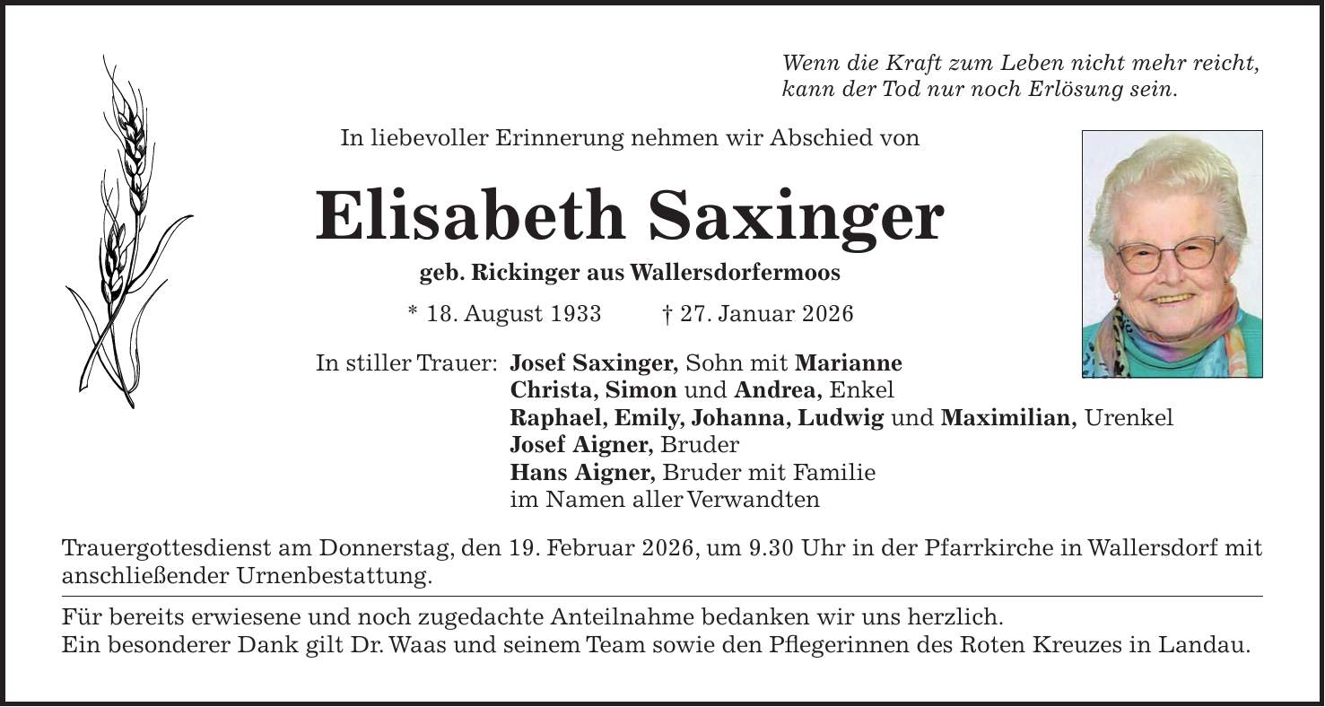 Wenn die Kraft zum Leben nicht mehr reicht, kann der Tod nur noch Erlösung sein. In liebevoller Erinnerung nehmen wir Abschied von Elisabeth Saxinger geb. Rickinger aus Wallersdorfermoos * 18. August 1933 + 27. Januar 2026 In stiller Trauer: Josef Saxinger, Sohn mit Marianne Christa, Simon und Andrea, Enkel Raphael, Emily, Johanna, Ludwig und Maximilian, Urenkel Josef Aigner, Bruder Hans Aigner, Bruder mit Familie im Namen aller Verwandten Trauergottesdienst am Donnerstag, den 19. Februar 2026, um 9.30 Uhr in der Pfarrkirche in Wallersdorf mit anschließender Urnenbestattung. Für bereits erwiesene und noch zugedachte Anteilnahme bedanken wir uns herzlich. Ein besonderer Dank gilt Dr. Waas und seinem Team sowie den Pflegerinnen des Roten Kreuzes in Landau.