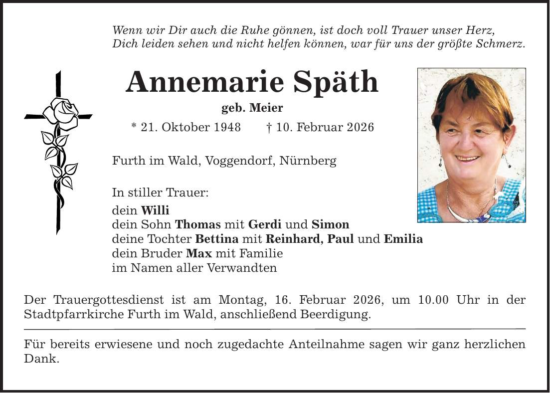 Wenn wir Dir auch die Ruhe gönnen, ist doch voll Trauer unser Herz, Dich leiden sehen und nicht helfen können, war für uns der größte Schmerz. Annemarie Späth geb. Meier * 21. Oktober 1948 _ 10. Februar 2026 Furth im Wald, Voggendorf, Nürnberg In stiller Trauer: dein Willi dein Sohn Thomas mit Gerdi und Simon deine Tochter Bettina mit Reinhard, Paul und Emilia dein Bruder Max mit Familie im Namen aller Verwandten Der Trauergottesdienst ist am Montag, 16. Februar 2026, um 10.00 Uhr in der ­Stadtpfarrkirche Furth im Wald, anschließend Beerdigung. Für bereits erwiesene und noch zugedachte Anteilnahme sagen wir ganz herzlichen Dank.