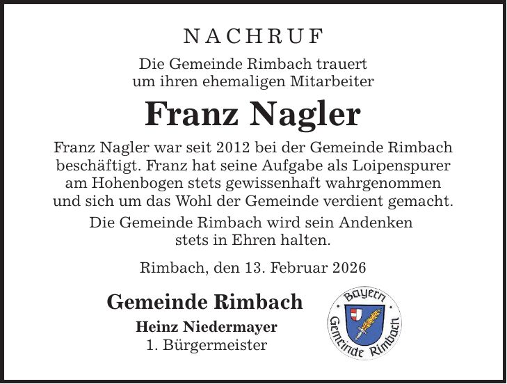 NACHRUF Die Gemeinde Rimbach trauert um ihren ehemaligen Mitarbeiter Franz Nagler Franz Nagler war seit 2012 bei der Gemeinde Rimbach beschäftigt. Franz hat seine Aufgabe als Loipenspurer am Hohenbogen stets gewissenhaft wahrgenommen und sich um das Wohl der Gemeinde verdient gemacht. Die Gemeinde Rimbach wird sein Andenken stets in Ehren halten. Rimbach, den 13. Februar 2026 Gemeinde Rimbach Heinz Niedermayer 1. Bürgermeister