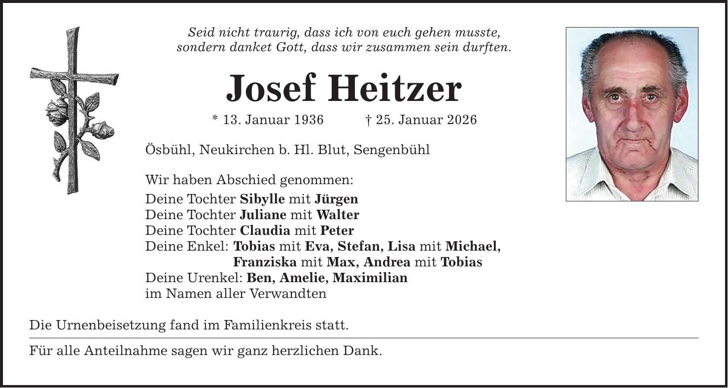 Seid nicht traurig, dass ich von euch gehen musste, sondern danket Gott, dass wir zusammen sein durften. Josef Heitzer * 13. Januar 1936 _ 25. Januar 2026 Ösbühl, Neukirchen b. Hl. Blut, Sengenbühl Wir haben Abschied genommen: Deine Tochter Sibylle mit Jürgen Deine Tochter Juliane mit Walter Deine Tochter Claudia mit Peter Deine Enkel: Tobias mit Eva, Stefan, Lisa mit Michael, Franziska mit Max, Andrea mit Tobias Deine Urenkel: Ben, Amelie, Maximilian im Namen aller Verwandten Die Urnenbeisetzung fand im Familienkreis statt. Für alle Anteilnahme sagen wir ganz herzlichen Dank.