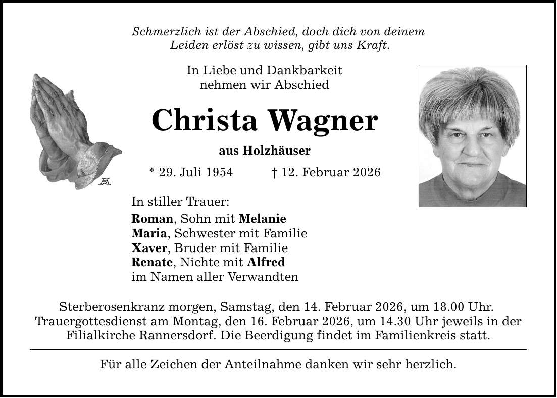 Schmerzlich ist der Abschied, doch dich von deinem Leiden erlöst zu wissen, gibt uns Kraft. In Liebe und Dankbarkeit nehmen wir Abschied Christa Wagner aus Holzhäuser * 29. Juli 1954 _ 12. Februar 2026 In stiller Trauer: Roman, Sohn mit Melanie Maria, Schwester mit Familie Xaver, Bruder mit Familie Renate, Nichte mit Alfred im Namen aller Verwandten Sterberosenkranz morgen, Samstag, den 14. Februar 2026, um 18.00 Uhr. Trauergottesdienst am Montag, den 16. Februar 2026, um 14.30 Uhr jeweils in der Filialkirche Rannersdorf. Die Beerdigung findet im Familienkreis statt. Für alle Zeichen der Anteilnahme danken wir sehr herzlich.