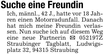Suche eine FreundinIch, männl., 42 J., hatte vor 18 Jahren einen Motorradunfall. Danach hat mich meine Freundin verlassen. Nun suche ich auf diesem Weg eine neue Partnerin _ ***Z Straubinger Tagblatt, Ludwigsplatz 32, 94315 Straubing