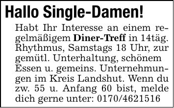Hallo Single-Damen!Habt Ihr Interesse an einem regelmäßigem Diner-Treff in 14täg. Rhythmus, Samstags 18 Uhr, zur gemütl. Unterhaltung, schönemEssen u. gemeins. Unternehmungen im Kreis Landshut. Wenn du zw. 55 u. Anfang 60 bist, melde dich gerne unter: ***