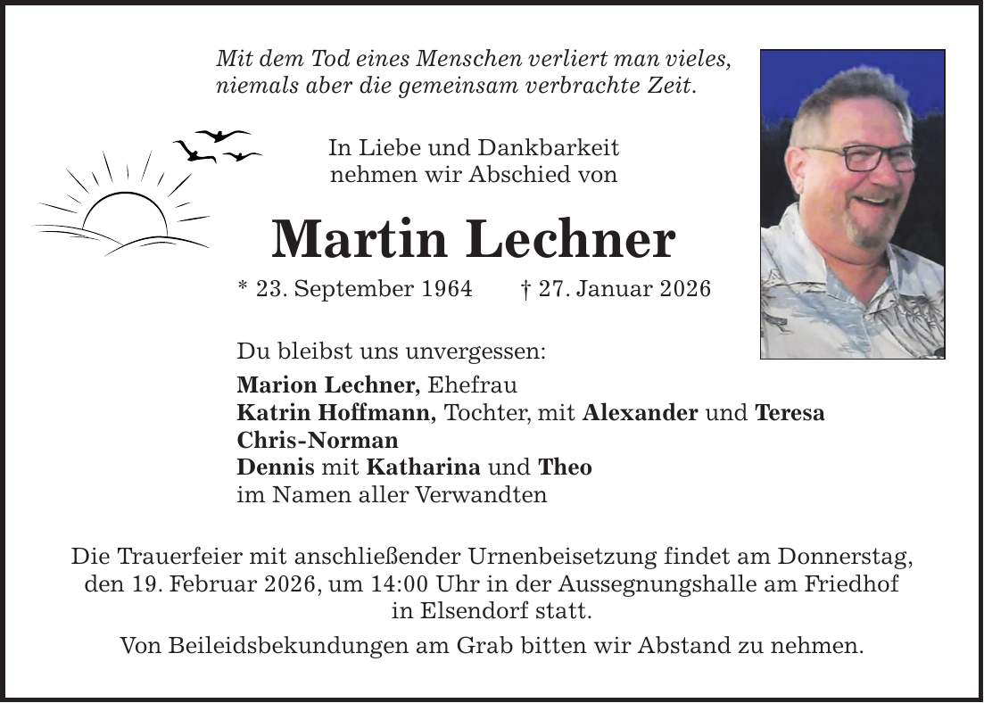 Mit dem Tod eines Menschen verliert man vieles, niemals aber die gemeinsam verbrachte Zeit. In Liebe und Dankbarkeit nehmen wir Abschied von Martin Lechner * 23. September 1964 + 27. Januar 2026 Du bleibst uns unvergessen: Marion Lechner, Ehefrau Katrin Hoffmann, Tochter, mit Alexander und Teresa Chris-Norman Dennis mit Katharina und Theo im Namen aller Verwandten Die Trauerfeier mit anschließender Urnenbeisetzung findet am Donnerstag, den 19. Februar 2026, um 14:00 Uhr in der Aussegnungshalle am Friedhof in Elsendorf statt. Von Beileidsbekundungen am Grab bitten wir Abstand zu nehmen.