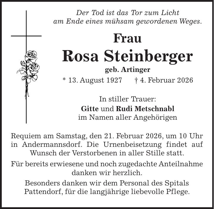  Der Tod ist das Tor zum Licht am Ende eines mühsam gewordenen Weges. Frau Rosa Steinberger geb. Artinger * 13. August 1927 + 4. Februar 2026 In stiller Trauer: Gitte und Rudi Metschnabl im Namen aller Angehörigen Requiem am Samstag, den 21. Februar 2026, um 10 Uhr in Andermannsdorf. Die Urnenbeisetzung findet auf Wunsch der Verstorbenen in aller Stille statt. Für bereits erwiesene und noch zugedachte Anteilnahme danken wir herzlich. Besonders danken wir dem Personal des Spitals Pattendorf, für die langjährige liebevolle Pflege.