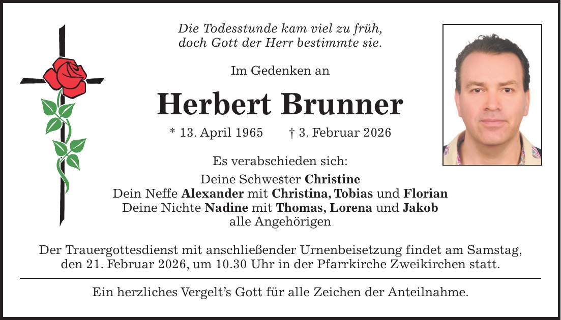 Die Todesstunde kam viel zu früh, doch Gott der Herr bestimmte sie. Im Gedenken an Herbert Brunner * 13. April 1965 + 3. Februar 2026 Es verabschieden sich: Deine Schwester Christine Dein Neffe Alexander mit Christina, Tobias und Florian Deine Nichte Nadine mit Thomas, Lorena und Jakob alle Angehörigen Der Trauergottesdienst mit anschließender Urnenbeisetzung findet am Samstag, den 21. Februar 2026, um 10.30 Uhr in der Pfarrkirche Zweikirchen statt. Ein herzliches Vergelt's Gott für alle Zeichen der Anteilnahme.