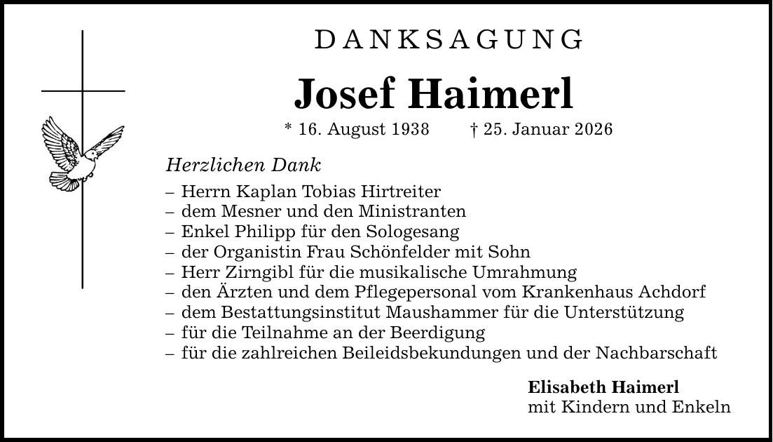 DANKSAGUNG Josef Haimerl * 16. August 1938 _ 25. Januar 2026 Herzlichen Dank - Herrn Kaplan Tobias Hirtreiter - dem Mesner und den Ministranten - Enkel Philipp für den Sologesang - der Organistin Frau Schönfelder mit Sohn - Herr Zirngibl für die musikalische Umrahmung - den Ärzten und dem Pflegepersonal vom Krankenhaus Achdorf - dem Bestattungsinstitut Maushammer für die Unterstützung - für die Teilnahme an der Beerdigung - für die zahlreichen Beileidsbekundungen und der Nachbarschaft Elisabeth Haimerl mit Kindern und Enkeln