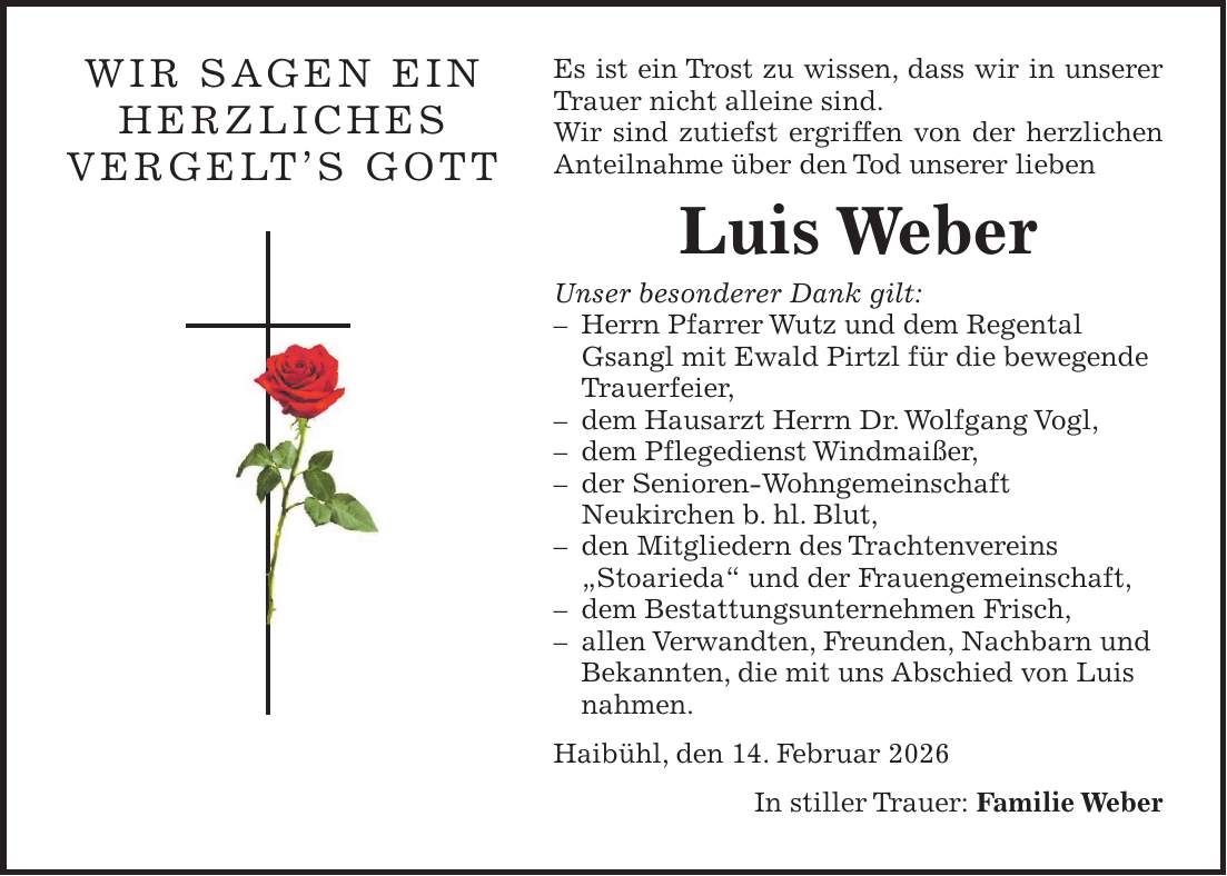 Es ist ein Trost zu wissen, dass wir in unserer Trauer nicht alleine sind. Wir sind zutiefst ergriffen von der herzlichen Anteilnahme über den Tod unserer lieben Luis Weber Unser besonderer Dank gilt: - Herrn Pfarrer Wutz und dem Regental Gsangl mit Ewald Pirtzl für die bewegende Trauerfeier, - dem Hausarzt Herrn Dr. Wolfgang Vogl, - dem Pflegedienst Windmaißer, - der Senioren-Wohngemeinschaft Neukirchen b. hl. Blut, - den Mitgliedern des Trachtenvereins 'Stoarieda' und der Frauengemeinschaft, - dem Bestattungsunternehmen Frisch, - allen Verwandten, Freunden, Nachbarn und Bekannten, die mit uns Abschied von Luis nahmen. Haibühl, den 14. Februar 2026 In stiller Trauer: Familie WeberWir sagen ein herzliches Vergelt's Gott