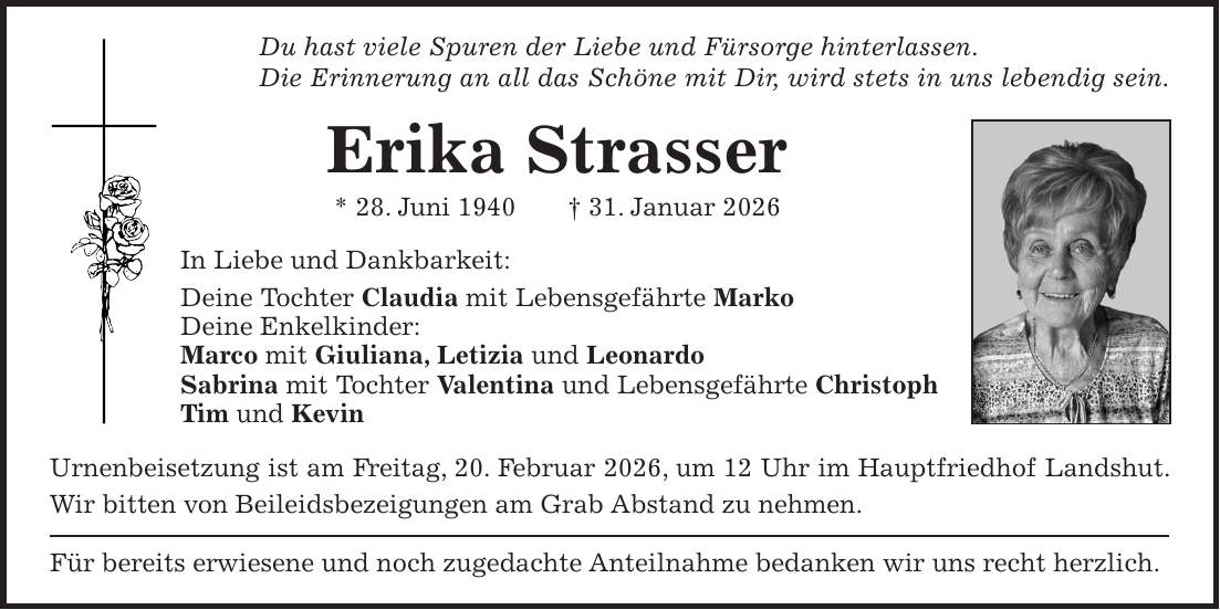 Du hast viele Spuren der Liebe und Fürsorge hinterlassen. Die Erinnerung an all das Schöne mit Dir, wird stets in uns lebendig sein. Erika Strasser * 28. Juni 1940 + 31. Januar 2026 In Liebe und Dankbarkeit: Deine Tochter Claudia mit Lebensgefährte Marko Deine Enkelkinder: Marco mit Giuliana, Letizia und Leonardo Sabrina mit Tochter Valentina und Lebensgefährte Christoph Tim und Kevin Urnenbeisetzung ist am Freitag, 20. Februar 2026, um 12 Uhr im Hauptfriedhof Landshut. Wir bitten von Beileidsbezeigungen am Grab Abstand zu nehmen. Für bereits erwiesene und noch zugedachte Anteilnahme bedanken wir uns recht herzlich.