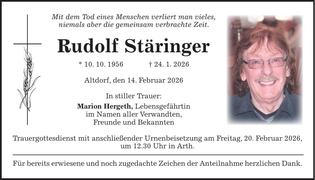 Mit dem Tod eines Menschen verliert man vieles, niemals aber die gemeinsam verbrachte Zeit. Rudolf Stäringer * 10. 10. 1956 + 24. 1. 2026 Altdorf, den 14. Februar 2026 In stiller Trauer: Marion Hergeth, Lebensgefährtin im Namen aller Verwandten, Freunde und Bekannten Trauergottesdienst mit anschließender Urnenbeisetzung am Freitag, 20. Februar 2026, um 12.30 Uhr in Arth. Für bereits erwiesene und noch zugedachte Zeichen der Anteilnahme herzlichen Dank.