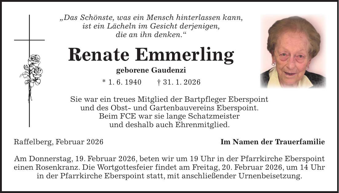 'Das Schönste, was ein Mensch hinterlassen kann, ist ein Lächeln im Gesicht derjenigen, die an ihn denken.' Renate Emmerling geborene Gaudenzi * 1. 6. 1940 + 31. 1. 2026 Sie war ein treues Mitglied der Bartpfleger Eberspoint und des Obst- und Gartenbauvereins Eberspoint. Beim FCE war sie lange Schatzmeister und deshalb auch Ehrenmitglied. Raffelberg, Februar 2026Im Namen der Trauerfamilie Am Donnerstag, 19. Februar 2026, beten wir um 19 Uhr in der Pfarrkirche Eberspoint einen Rosenkranz. Die Wortgottesfeier findet am Freitag, 20. Februar 2026, um 14 Uhr in der Pfarrkirche Eberspoint statt, mit anschließender Urnenbeisetzung.