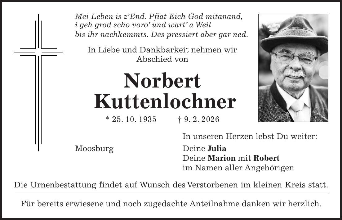 Mei Leben is z'End. Pfiat Eich God mitanand, i geh grod scho voro' und wart' a Weil bis ihr nachkemmts. Des pressiert aber gar ned. In Liebe und Dankbarkeit nehmen wir Abschied von Norbert Kuttenlochner * 25. 10. 1935 + 9. 2. 2026 In unseren Herzen lebst Du weiter: Moosburg Deine Julia Deine Marion mit Robert im Namen aller Angehörigen Die Urnenbestattung findet auf Wunsch des Verstorbenen im kleinen Kreis statt. Für bereits erwiesene und noch zugedachte Anteilnahme danken wir herzlich.