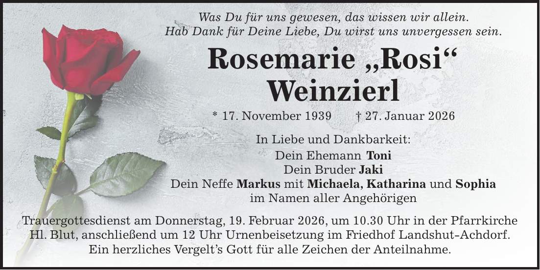  Was Du für uns gewesen, das wissen wir allein. Hab Dank für Deine Liebe, Du wirst uns unvergessen sein. Rosemarie 'Rosi' Weinzierl * 17. November 1939 + 27. Januar 2026 In Liebe und Dankbarkeit: Dein Ehemann Toni Dein Bruder Jaki Dein Neffe Markus mit Michaela, Katharina und Sophia im Namen aller Angehörigen Trauergottesdienst am Donnerstag, 19. Februar 2026, um 10.30 Uhr in der Pfarrkirche Hl. Blut, anschließend um 12 Uhr Urnenbeisetzung im Friedhof Landshut-Achdorf. Ein herzliches Vergelt's Gott für alle Zeichen der Anteilnahme.