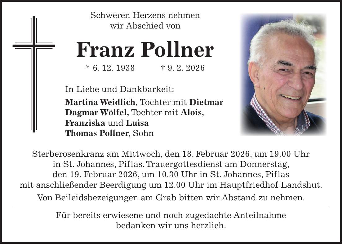  Schweren Herzens nehmen wir Abschied von Franz Pollner * 6. 12. 1938 + 9. 2. 2026 In Liebe und Dankbarkeit: Martina Weidlich, Tochter mit Dietmar Dagmar Wölfel, Tochter mit Alois, Franziska und Luisa Thomas Pollner, Sohn Sterberosenkranz am Mittwoch, den 18. Februar 2026, um 19.00 Uhr in St. Johannes, Piflas. Trauergottesdienst am Donnerstag, den 19. Februar 2026, um 10.30 Uhr in St. Johannes, Piflas mit anschließender Beerdigung um 12.00 Uhr im Hauptfriedhof Landshut. Von Beileidsbezeigungen am Grab bitten wir Abstand zu nehmen. Für bereits erwiesene und noch zugedachte Anteilnahme bedanken wir uns herzlich.