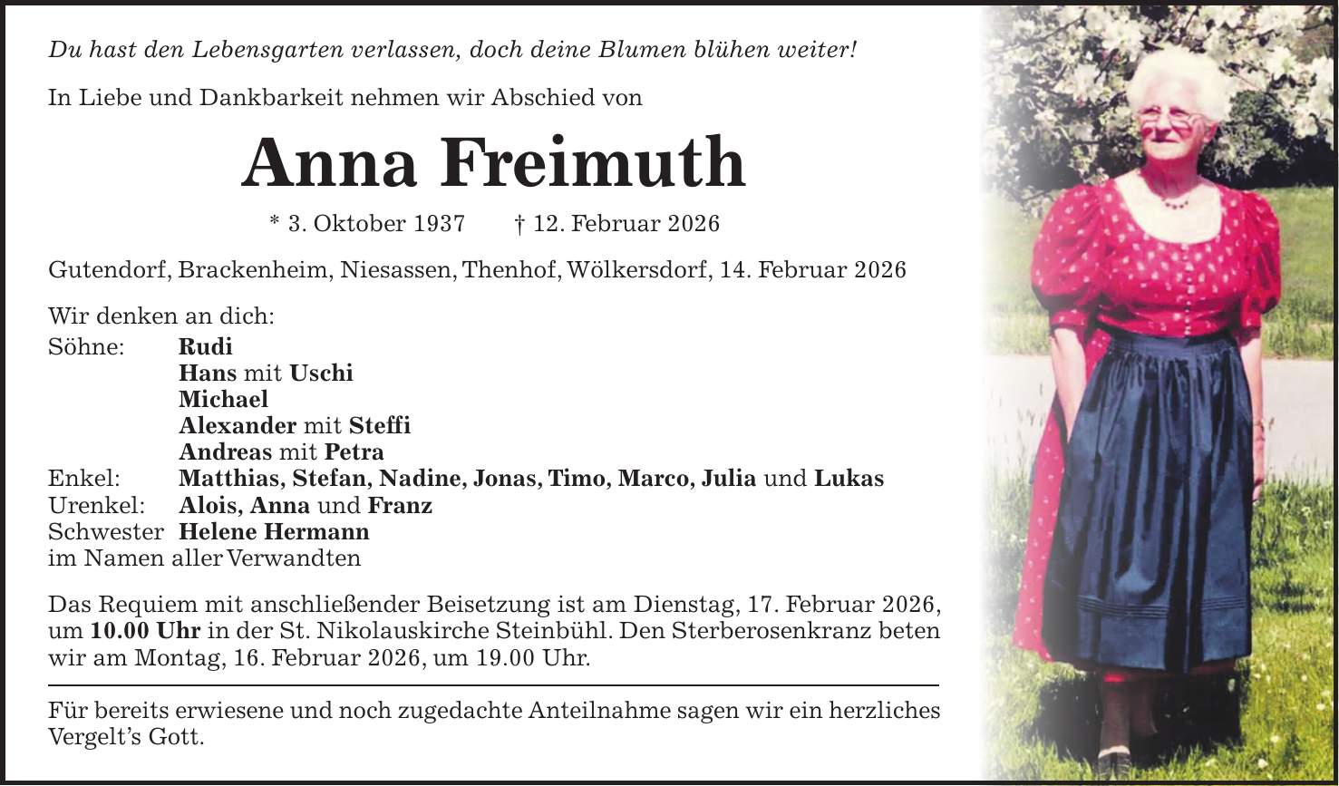 Du hast den Lebensgarten verlassen, doch deine Blumen blühen weiter! In Liebe und Dankbarkeit nehmen wir Abschied von Anna Freimuth * 3. Oktober 1937 + 12. Februar 2026 Gutendorf, Brackenheim, Niesassen, Thenhof, Wölkersdorf, 14. Februar 2026 Wir denken an dich: Söhne: Rudi Hans mit Uschi Michael Alexander mit Steffi Andreas mit Petra Enkel: Matthias, Stefan, Nadine, Jonas, Timo, Marco, Julia und Lukas Urenkel: Alois, Anna und Franz Schwester Helene Hermann im Namen aller Verwandten Das Requiem mit anschließender Beisetzung ist am Dienstag, 17. Februar 2026, um 10.00 Uhr in der St. Nikolauskirche Steinbühl. Den Sterberosenkranz beten wir am Montag, 16. Februar 2026, um 19.00 Uhr. Für bereits erwiesene und noch zugedachte Anteilnahme sagen wir ein herzliches Vergelt's Gott.