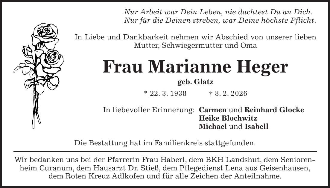 Nur Arbeit war Dein Leben, nie dachtest Du an Dich. Nur für die Deinen streben, war Deine höchste Pflicht. In Liebe und Dankbarkeit nehmen wir Abschied von unserer lieben Mutter, Schwiegermutter und Oma Frau Marianne Heger geb. Glatz * 22. 3. 1938 + 8. 2. 2026 In liebevoller Erinnerung: Carmen und Reinhard Glocke Heike Blochwitz Michael und Isabell Die Bestattung hat im Familienkreis stattgefunden. Wir bedanken uns bei der Pfarrerin Frau Haberl, dem BKH Landshut, dem Seniorenheim Curanum, dem Hausarzt Dr. Stieß, dem Pflegedienst Lena aus Geisenhausen, dem Roten Kreuz Adlkofen und für alle Zeichen der Anteilnahme.