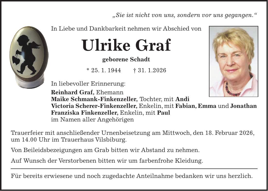 'Sie ist nicht von uns, sondern vor uns gegangen.' In Liebe und Dankbarkeit nehmen wir Abschied von Ulrike Graf geborene Schadt * 25. 1. 1944 + 31. 1.2026 In liebevoller Erinnerung: Reinhard Graf, Ehemann Maike Schmank-Finkenzeller, Tochter, mit Andi Victoria Scherer-Finkenzeller, Enkelin, mit Fabian, Emma und Jonathan Franziska Finkenzeller, Enkelin, mit Paul im Namen aller Angehörigen Trauerfeier mit anschließender Urnenbeisetzung am Mittwoch, den 18. Februar 2026, um 14.00 Uhr im Trauerhaus Vilsbiburg. Von Beileidsbezeigungen am Grab bitten wir Abstand zu nehmen. Auf Wunsch der Verstorbenen bitten wir um farbenfrohe Kleidung. Für bereits erwiesene und noch zugedachte Anteilnahme bedanken wir uns herzlich.