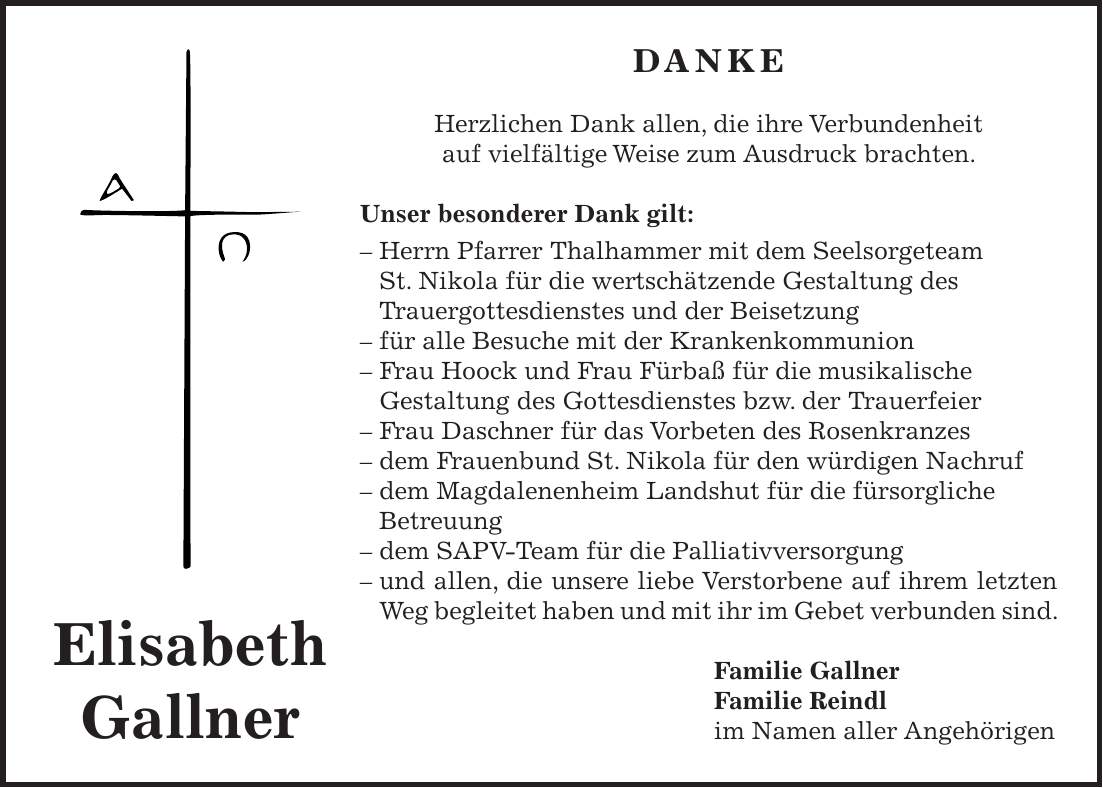 DANKE Herzlichen Dank allen, die ihre Verbundenheit auf vielfältige Weise zum Ausdruck brachten. Unser besonderer Dank gilt: - Herrn Pfarrer Thalhammer mit dem Seelsorgeteam St. Nikola für die wertschätzende Gestaltung des Trauergottesdienstes und der Beisetzung - für alle Besuche mit der Krankenkommunion - Frau Hoock und Frau Fürbaß für die musikalische Gestaltung des Gottesdienstes bzw. der Trauerfeier - Frau Daschner für das Vorbeten des Rosenkranzes - dem Frauenbund St. Nikola für den würdigen Nachruf - dem Magdalenenheim Landshut für die fürsorgliche Betreuung - dem SAPV-Team für die Palliativversorgung - und allen, die unsere liebe Verstorbene auf ihrem letzten Weg begleitet haben und mit ihr im Gebet verbunden sind. Familie Gallner Familie Reindl im Namen aller AngehörigenElisabeth Gallner