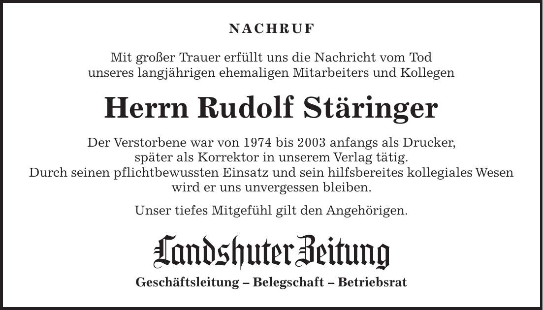 NACHRUF Mit großer Trauer erfüllt uns die Nachricht vom Tod unseres langjährigen ehemaligen Mitarbeiters und Kollegen Herrn Rudolf Stäringer Der Verstorbene war von 1974 bis 2003 anfangs als Drucker, später als Korrektor in unserem Verlag tätig. Durch seinen pflichtbewussten Einsatz und sein hilfsbereites kollegiales Wesen wird er uns unvergessen bleiben. Unser tiefes Mitgefühl gilt den Angehörigen. Geschäftsleitung - Belegschaft - Betriebsrat