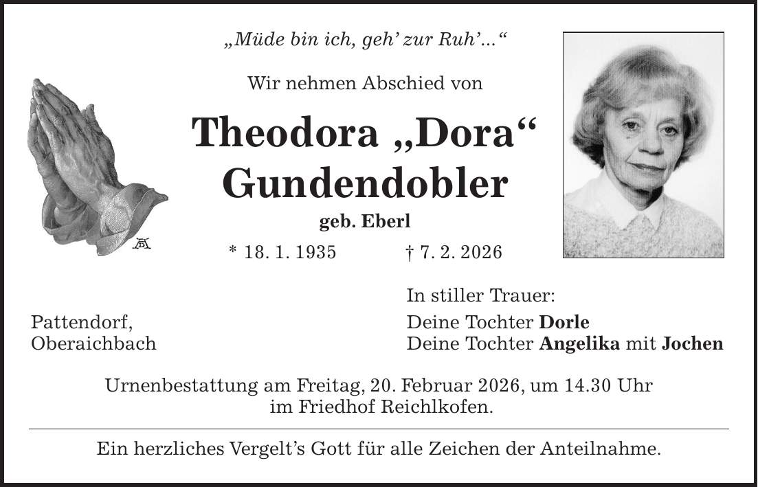 'Müde bin ich, geh' zur Ruh'...' Wir nehmen Abschied von Theodora 'Dora' Gundendobler geb. Eberl * 18. 1. 1935 + 7. 2. 2026 In stiller Trauer: Pattendorf, Deine Tochter Dorle Oberaichbach Deine Tochter Angelika mit Jochen Urnenbestattung am Freitag, 20. Februar 2026, um 14.30 Uhr im Friedhof Reichlkofen. Ein herzliches Vergelt's Gott für alle Zeichen der Anteilnahme.