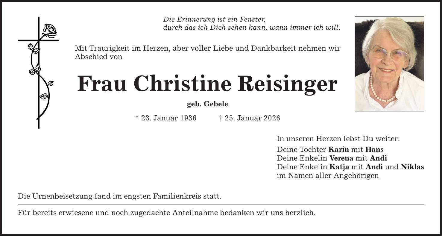 Die Erinnerung ist ein Fenster, durch das ich Dich sehen kann, wann immer ich will. Mit Traurigkeit im Herzen, aber voller Liebe und Dankbarkeit nehmen wir Abschied von Frau Christine Reisinger geb. Gebele * 23. Januar 1936 _ 25. Januar 2026 Die Urnenbeisetzung fand im engsten Familienkreis statt. Für bereits erwiesene und noch zugedachte Anteilnahme bedanken wir uns herzlich. In unseren Herzen lebst Du weiter: Deine Tochter Karin mit Hans Deine Enkelin Verena mit Andi Deine Enkelin Katja mit Andi und Niklas im Namen aller Angehörigen