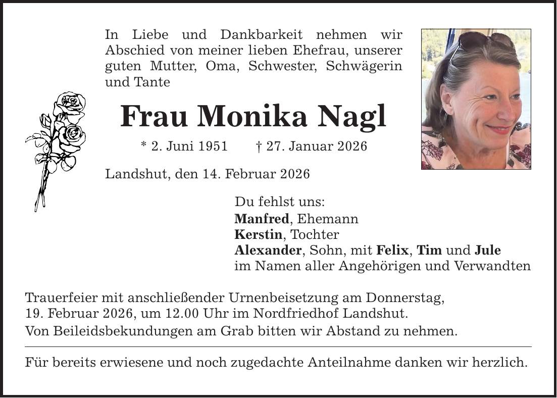 In Liebe und Dankbarkeit nehmen wir ­Abschied von meiner lieben Ehefrau, unserer guten Mutter, Oma, Schwester, Schwägerin und Tante Frau Monika Nagl * 2. Juni 1951 _ 27. Januar 2026 Landshut, den 14. Februar 2026 Du fehlst uns: Manfred, Ehemann Kerstin, Tochter Alexander, Sohn, mit Felix, Tim und Jule im Namen aller Angehörigen und Verwandten Trauerfeier mit anschließender Urnenbeisetzung am Donnerstag, 19. Februar 2026, um 12.00 Uhr im Nordfriedhof Landshut. Von Beileidsbekundungen am Grab bitten wir Abstand zu nehmen. Für bereits erwiesene und noch zugedachte Anteilnahme danken wir herzlich.